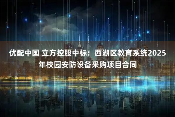 优配中国 立方控股中标：西湖区教育系统2025年校园安防设备采购项目合同