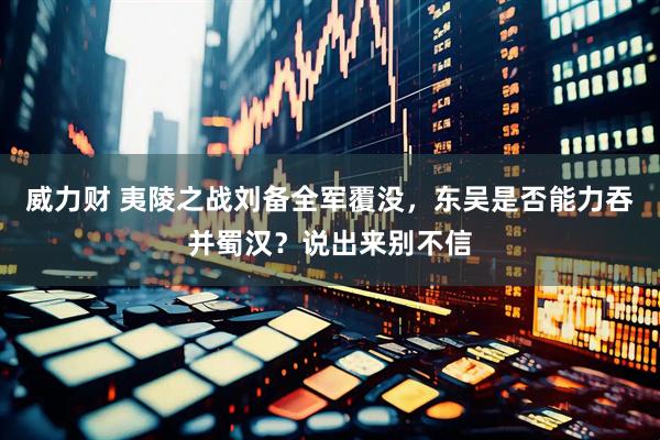 威力财 夷陵之战刘备全军覆没，东吴是否能力吞并蜀汉？说出来别不信