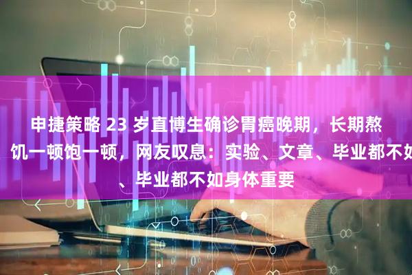 申捷策略 23 岁直博生确诊胃癌晚期，长期熬夜做实验、饥一顿饱一顿，网友叹息：实验、文章、毕业都不如身体重要