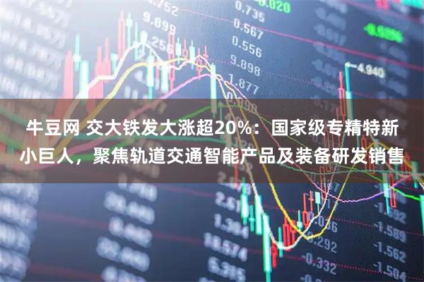 牛豆网 交大铁发大涨超20%:国家级专精特新小巨人,聚焦轨道交通智能产品及装备研发销售