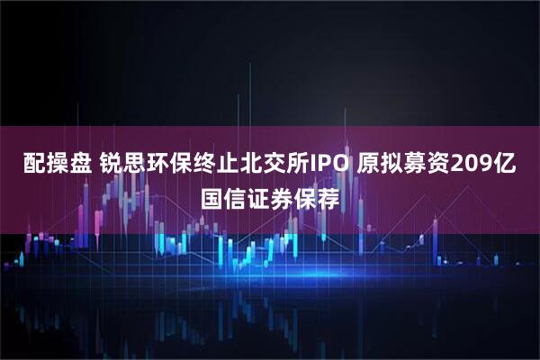 配操盘 锐思环保终止北交所IPO 原拟募资209亿国信证券保荐
