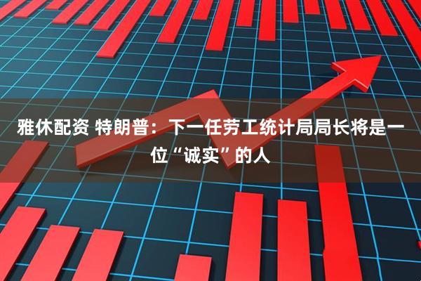 雅休配资 特朗普：下一任劳工统计局局长将是一位“诚实”的人