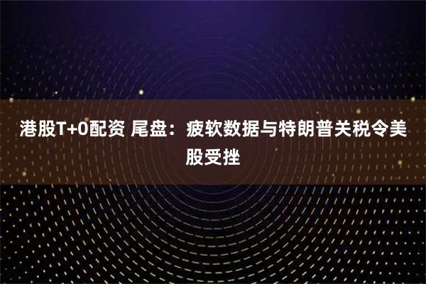 港股T+0配资 尾盘:疲软数据与特朗普关税令美股受挫