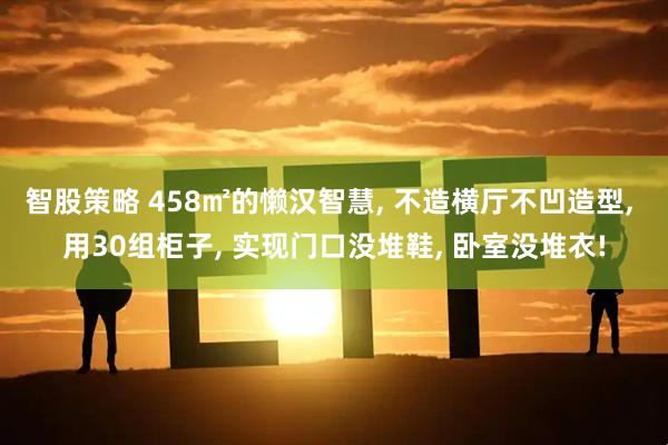 智股策略 458㎡的懒汉智慧, 不造横厅不凹造型, 用30组柜子, 实现门口没堆鞋, 卧室没堆衣!