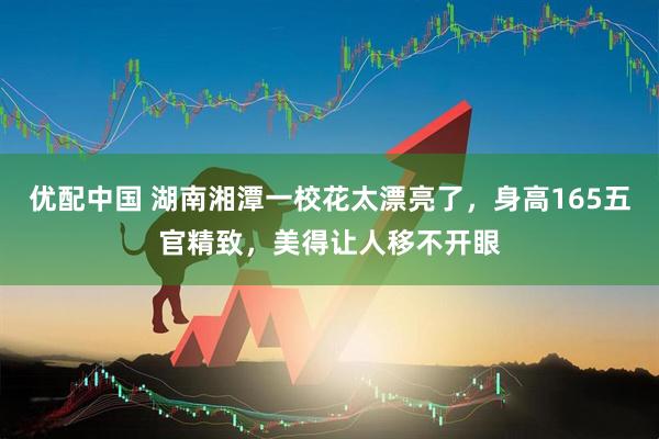 优配中国 湖南湘潭一校花太漂亮了，身高165五官精致，美得让人移不开眼