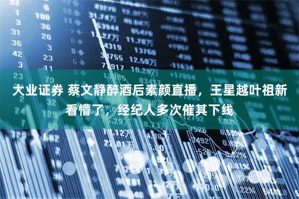 大业证券 蔡文静醉酒后素颜直播，王星越叶祖新看懵了，经纪人多次催其下线