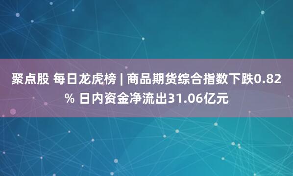 聚点股 每日龙虎榜 | 商品期货综合指数下跌0.82% 日内资金净流出31.06亿元