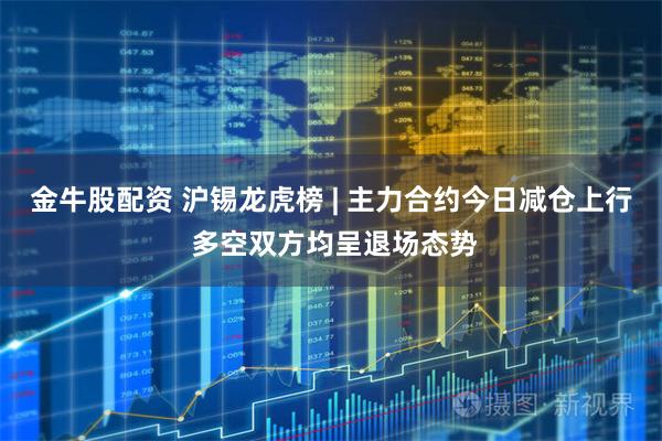 金牛股配资 沪锡龙虎榜 | 主力合约今日减仓上行 多空双方均呈退场态势