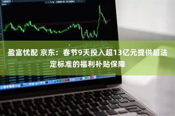 盈富忧配 京东：春节9天投入超13亿元提供超法定标准的福利补贴保障