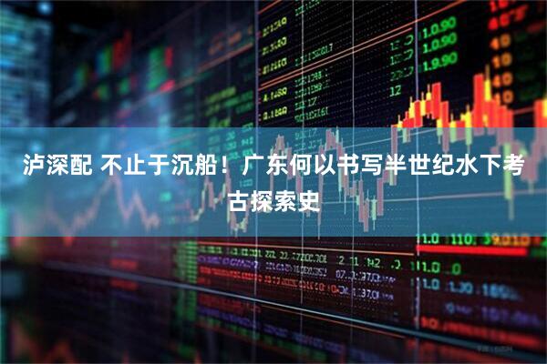 泸深配 不止于沉船!广东何以书写半世纪水下考古探索史