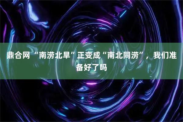 鼎合网 “南涝北旱”正变成“南北同涝”,我们准备好了吗
