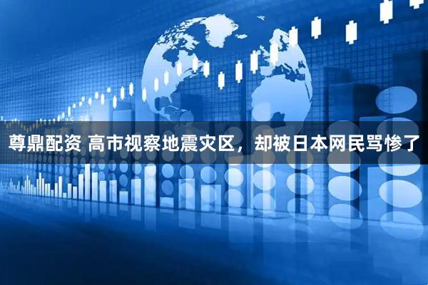 尊鼎配资 高市视察地震灾区，却被日本网民骂惨了