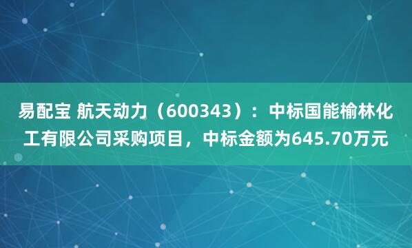 易配宝 航天动力（600343）：中标国能榆林化工有限公司采购项目，中标金额为645.70万元